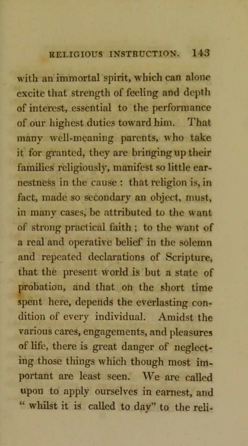 with an immortal spirit, which can alone excite that strength of feeling and depth of interest, essential to the performance of our highest duties toward him. That many well-meaning parents, who take it for granted, they are bringing up their families religiously, manifest so little ear- nestness in the cause : that religion is, in fact, made so secondary an object, must, in many cases, be attributed to tlie want of strong practical faith ; to the want of a real and operative belief in the solemn and repeated declarations of Scripture, that the present world is but a state of probation, and that oh the short time spent here, depends the everlasting con- dition of every individual. Amidst the various cares, engagements, and pleasures of life, there is great danger of neglect- ing those things which though most im- portant are least seen. We are called upon to apply ourselves in earnest, and “ whilst it is called to day” to the reli-