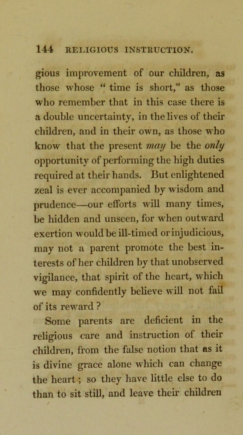 gious impi'ovement of our children, as those whose “ time is short,” as those who remember that in this case there is a double uncertainty, in the lives of their children, and in their own, as those who know that the present may be the only opportunity of performing the high duties required at their hands. But enlightened zeal is ever accompanied by wisdom and prudence—our efforts will many times, be hidden and unseen, for when outwai’d exertion would be ill-timed or injudicious, may not a parent promote the best in- terests of her children by that unobserved vigilance, that spirit of the heart, which we may confidently believe will not fail of its reward ? Some parents are deficient in the religious care and instruction of their children, from the false notion that ns it is divine grace alone which can change the heart; so they have little else to do than to sit still, and leave theu’ children