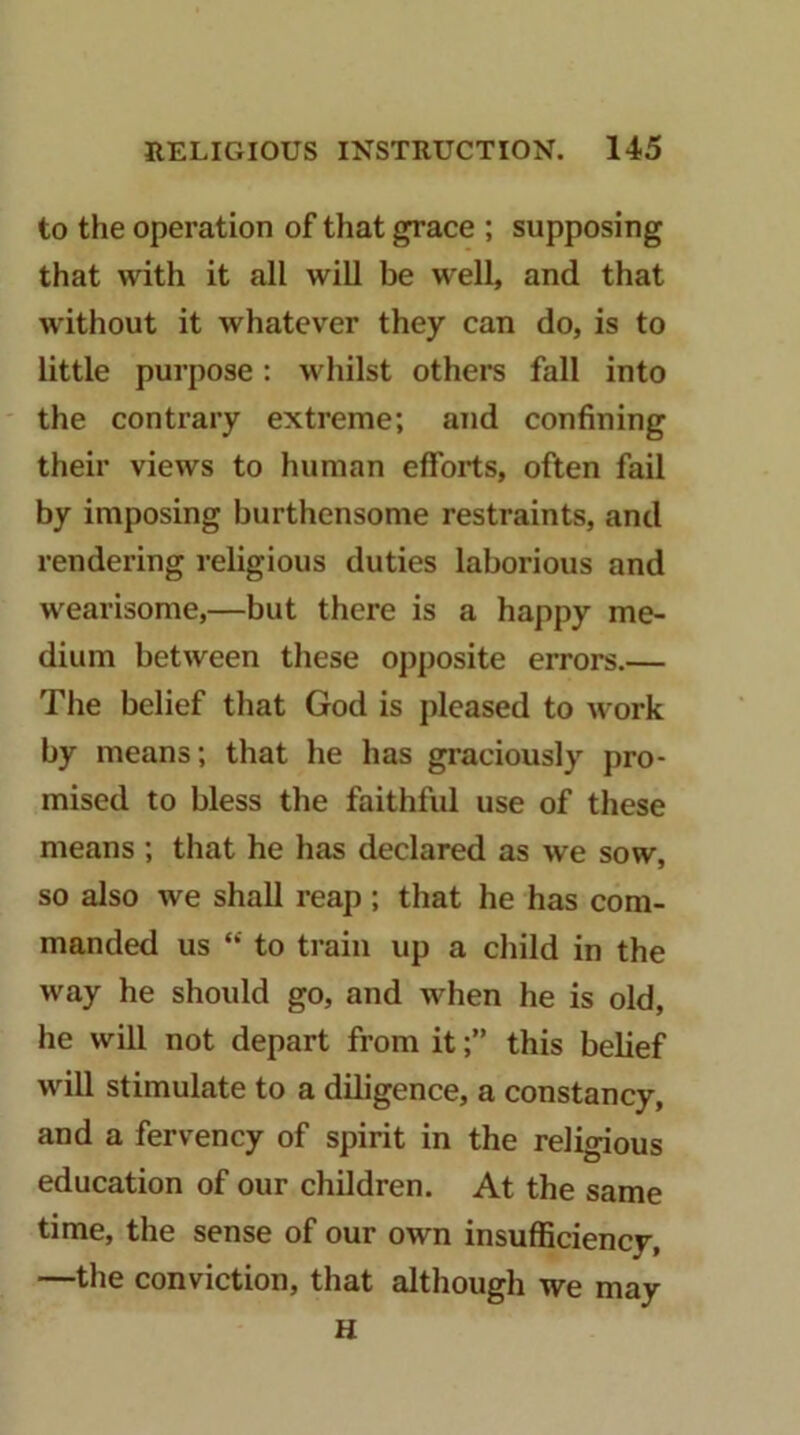 to the operation of that grace ; supposing that with it all will be well, and that without it whatever they can do, is to little purpose: whilst others fall into the contrary extreme; and confining their views to human efforts, often fail by imposing burthensome restraints, and rendering religious duties laborious and wearisome,—but there is a happy me- dium between these opposite errors.— The belief that God is pleased to work by means; that he has graciously pro- mised to bless the faithful use of these means ; that he has declared as we sow, so also we shall reap ; that he has com- manded us “ to train up a child in the way he should go, and when he is old, he will not depart from it;” this belief will stimulate to a diligence, a constancy, and a fervency of spirit in the religious education of our children. At the same time, the sense of our own insufliciency, —the conviction, that although we may H