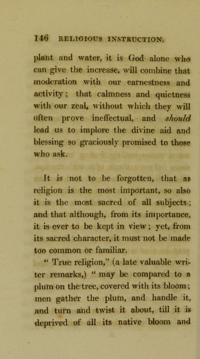 plant and water, it is God- alone who can give the increase, will combine that moderation with our earnestness and activity; that calmness and qiuetness with our zeal, without which they will often prove ineffectual, and should lead us to implore the divine aid and blessing so graciously promised to those who ask. It is not to be forgotten, that as religion is the most important, so also it is the most sacred of all subjects; and that although, from its importance, it is ever to be kept in view; yet, from its sacred character, it must not be made too common or familiar. “ True religion,” (a late valuable wri- ter remarks,) “ may be compared to a plum on the tree, covered with its bloom; men gather the plum, and handle it, and turn and twist it about, till it is deprived of all its native bloom and