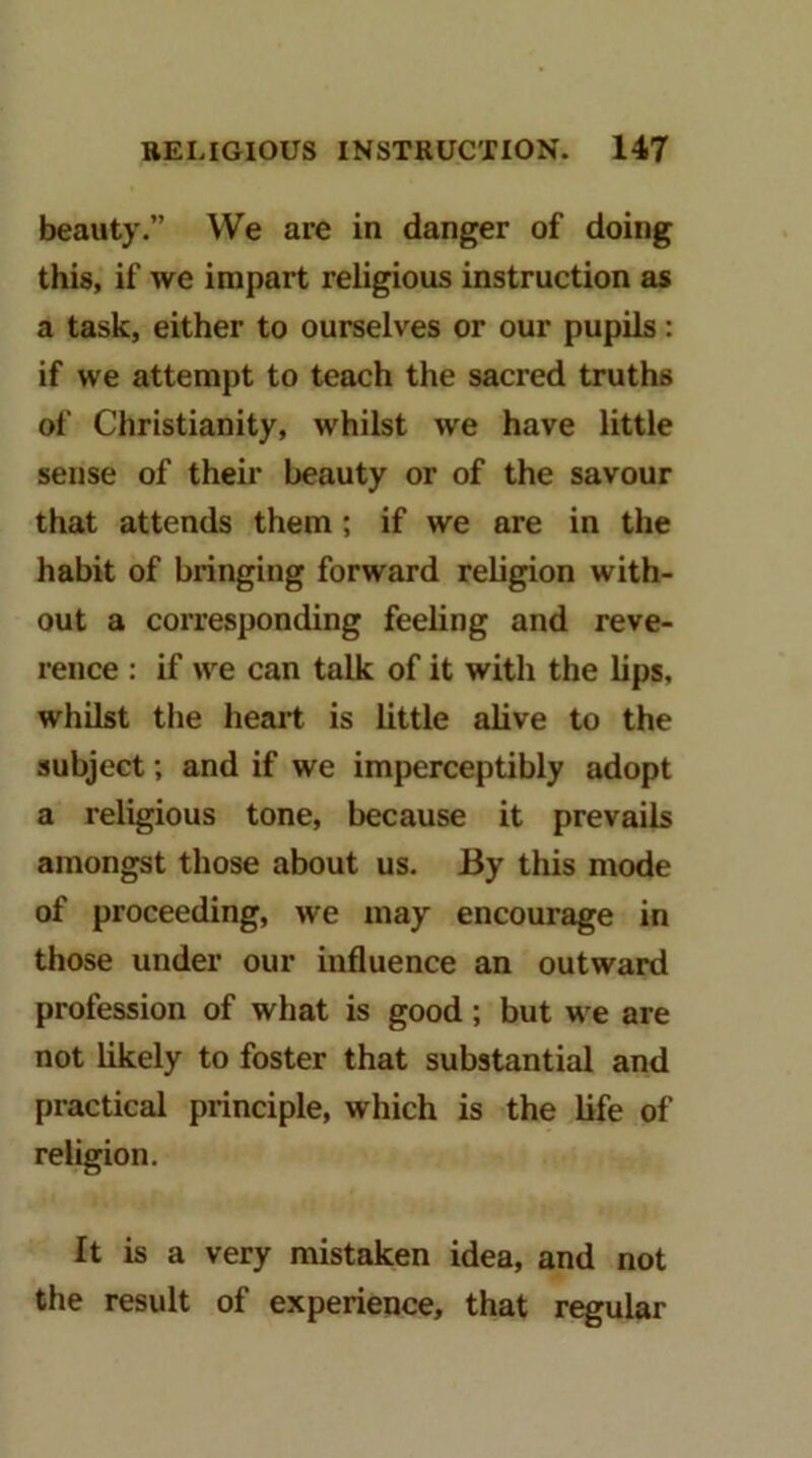 beauty.” We are in danger of doing this, if we impart religious instruction as a task, either to ourselves or our pupils: if we attempt to teach the sacred truths of Christianity, whilst we have little sense of their beauty or of the savour that attends them ; if we are in the habit of bringing forward religion with- out a corresponding feeling and reve- rence : if we can talk of it with the lips, whilst the heart is little alive to the subject; and if we imperceptibly adopt a religious tone, because it prevails amongst those about us. By this mode of proceeding, we may encourage in those under our influence an outward profession of what is good; but we are not likely to foster that substantial and practical principle, which is the life of religion. It is a very mistaken idea, and not the result of experience, that regular