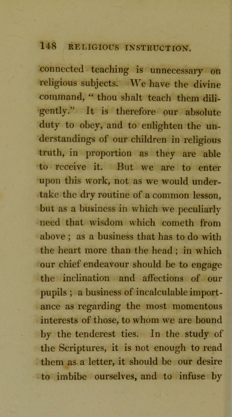 connected teaching is unnecessary on religious subjects. We have the divine command, “ thou shalt teach them dili- gently.” It is therefore our absolute duty to obey, and to enlighten the un- derstandings of our children in religious truth, in proportion as they are able to receive it. But we are to enter upon this work, not as we would under- take the dry routine of a common lesson, but as a business in which we peculiarly need that wisdom which cometh from above ; as a business that has to do with the heart more than the head ; in which our chief endeavour should be to engage the inclination and affections of our pupils ; a business of incalculable import- ance as regarding the most momentous interests of those, to whom we are bound by the tenderest ties. In the study of the Scriptures, it is not enough to read them as a letter, it should be our desire to imbibe ourselves, and to infuse by