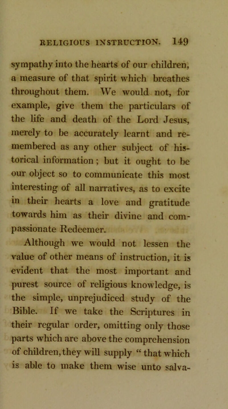 sympathy into the hearts of our children, a measure of that spirit which breathes throughout them. We would not, for example, give them the particulars of the life and death of the Lord Jesus, merely to be accurately learnt and re- membered as any other subject of his- torical information; but it ought to be our object so to communicate this most interesting of all narratives, as to excite in their hearts a love and gratitude towards him as their divine and com- passionate Redeemer. Although we would not lessen the value of other means of instruction, it is evident that the most important and purest source of religious knowledge, is the simple, unprejudiced study of the Bible. If we take the Scriptures in their regidar order, omitting only those parts which are above the comprehension of children, they will supply “that which is able to make them wise unto salva-