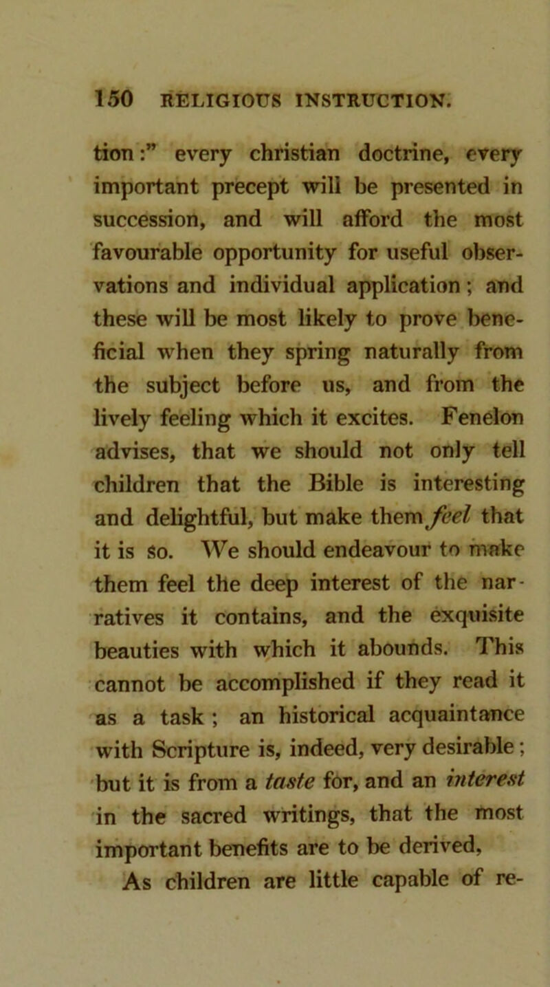 tioTievery Christian doctrine, every important precept will be presented in succession, and will afford the most favourable opportunity for useful obser- vations and individual application; and these will be most likely to prove bene- ficial when they spring naturally from the subject before us, and from the lively feeling which it excites. Feneion advises, that we should not only tell children that the Bible is interesting and delightfiil, but make ihevnfeel that it is So. We should endeavour to make them feel the deep interest of the nar- ratives it contains, and the exquisite beauties with which it abounds. This cannot be accomplished if they read it as a task ; an historical acquaintance with Scripture is, indeed, very desirable; but it is from a taste for, and an interest in the sacred writings, that the most important benefits are to be derived, As children are little capable of re-