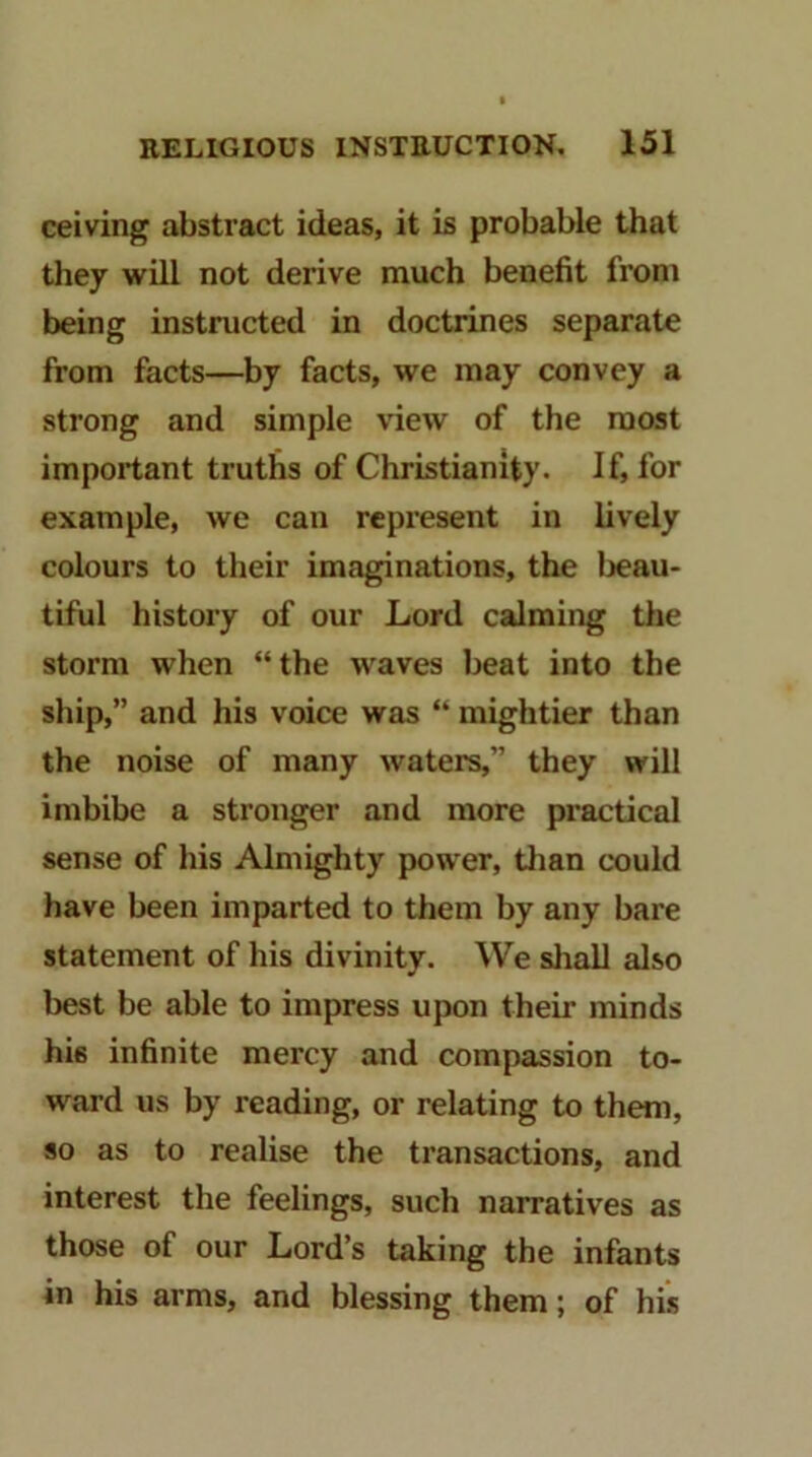 ceiving abstract ideas, it is probable that they will not derive much benefit from being instructed in doctrines separate from facts—by facts, we may convey a strong and simple view of the roost important truths of Christianity. If, for example, we can represent in lively colours to their imaginations, the Ijeau- tiful history of our Lord calming the storm when “the waves beat into the ship,” and his voice was “ mightier than the noise of many waters,” they will imbibe a stronger and more practical sense of his Almighty power, tlian c'ould have been imparted to them by any bare statement of his divinity. We sliall also l)est be able to impress upon their minds his infinite mercy and compassion to- ward us by reading, or relating to them, so as to realise the transactions, and interest the feelings, such narratives as those of our Lord’s taking the infants in his arms, and blessing them; of his