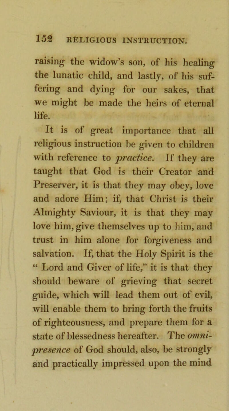 raising the widow’s son, of his healing the lunatic child, and lastly, of his suf- fering and dying for our sakes, that we might be made the heirs of eternal life. It is of great importance that all religious instruction be given to children with reference to 'practice. If they are taught that God is their Creator and Preserver, it is that they may obey, love and adore Him; if, that Christ is their Almighty Saviour, it is that they may love him, give themselves up to him, and trust in him alone for forgiveness and salvation. If, that the Holy Spirit is the “ Lord and Giver of life,” it is that they should beware of grieving that secret guide, which will lead them out of evil, will enable them to bring forth the fruits of righteousness, and prepare them for a state of blessedness hereafter. The omni- presence of God should, also, be strongly and practically impressed upon the mind