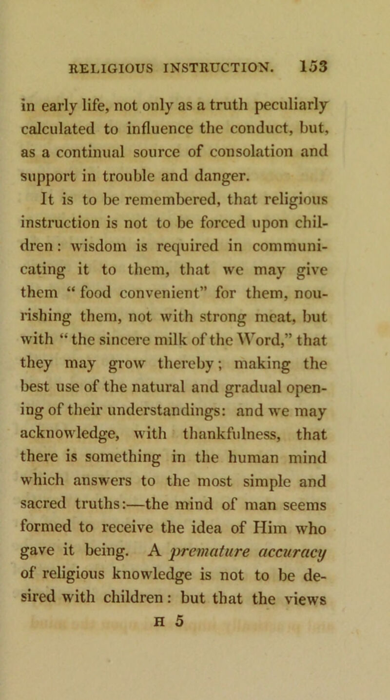 in early life, not only as a truth peculiarly calculated to influence the conduct, but, as a continual source of consolation and support in trouble and danger. It is to be remembered, that religious instruction is not to be forced upon chil- dren : wisdom is required in communi- cating it to them, that we may give them “ food convenient” for them, nou- lishing them, not with strong meat, but with “ the sincere milk of the Word,” that they may grow thereby; making the best use of the natural and gradual open- ing of their understandings: and we may acknowledge, with thankfulness, that there is something in the human mind which answers to the most simple and sacred truths:—the mind of man seems formed to receive the idea of Him who gave it being. A ‘premature accuracy of religious knowledge is not to be de- sired with children: but that the views H 5
