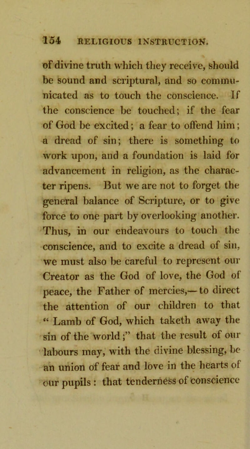 of divine truth which they receive, should be sound and scriptural, and so commu- nicated as to touch the conscience. If the conscience be touched; if the fear of God be excited; a fear to offend him; a dread of sin; there is something to work upon, and a foundation is laid for advancement in religion, as the charac- ter ripens. But we are not to forget the general balance of Scripture, or to give force to one part by overlooking another. Thus, in our endeavours to touch the conscience, and to excite a dread of sin, we must also be careful to represent our Creator as the God of love, the God of peace, the Father of mercies,— to direct the attention of our children to that “ Lamb of God, which taketh away the sin of the world;” that the result of our ' labours may, with the divine blessing, be an union of fear and love in the hearts of our pupils : that tenderness of conscience