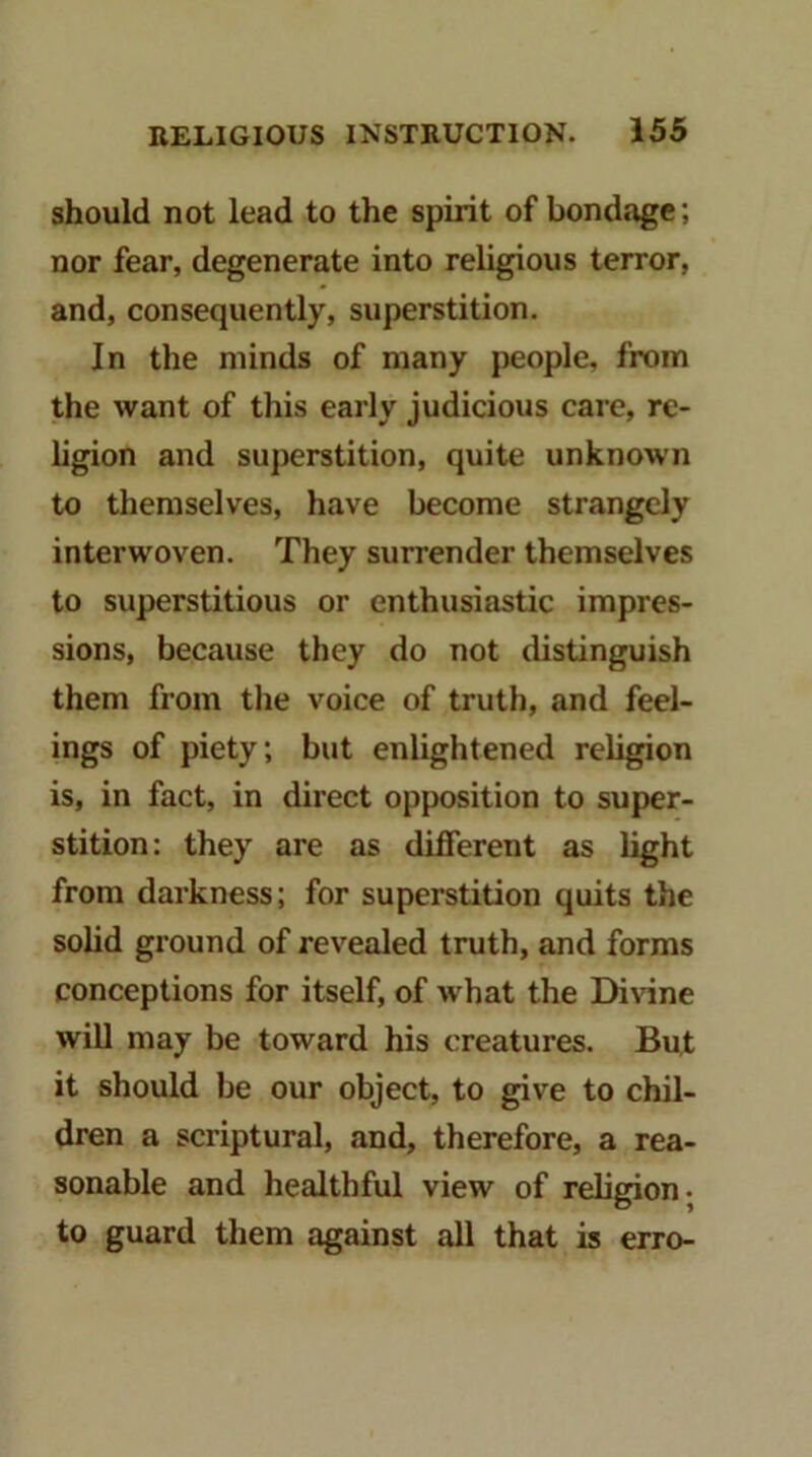 should not lead to the spirit of bondage; nor fear, degenerate into religious terror, and, consequently, superstition. In the minds of many people, from the want of this early judicious care, re- ligion and superstition, quite unknown to themselves, have become strangely interwoven. They surrender themselves to superstitious or enthusiastic impres- sions, because they do not distinguish them from the voice of truth, and feel- ings of piety; but enlightened religion is, in fact, in direct opposition to super- stition: they are as different as light from darkness; for superstition quits the solid gi-ound of revealed truth, and forms conceptions for itself, of what the Di\dne will may be toward his creatures. But it should be our object, to give to chil- dren a scriptural, and, therefore, a rea- sonable and healthful view of religion, to guard them against all that is erro-