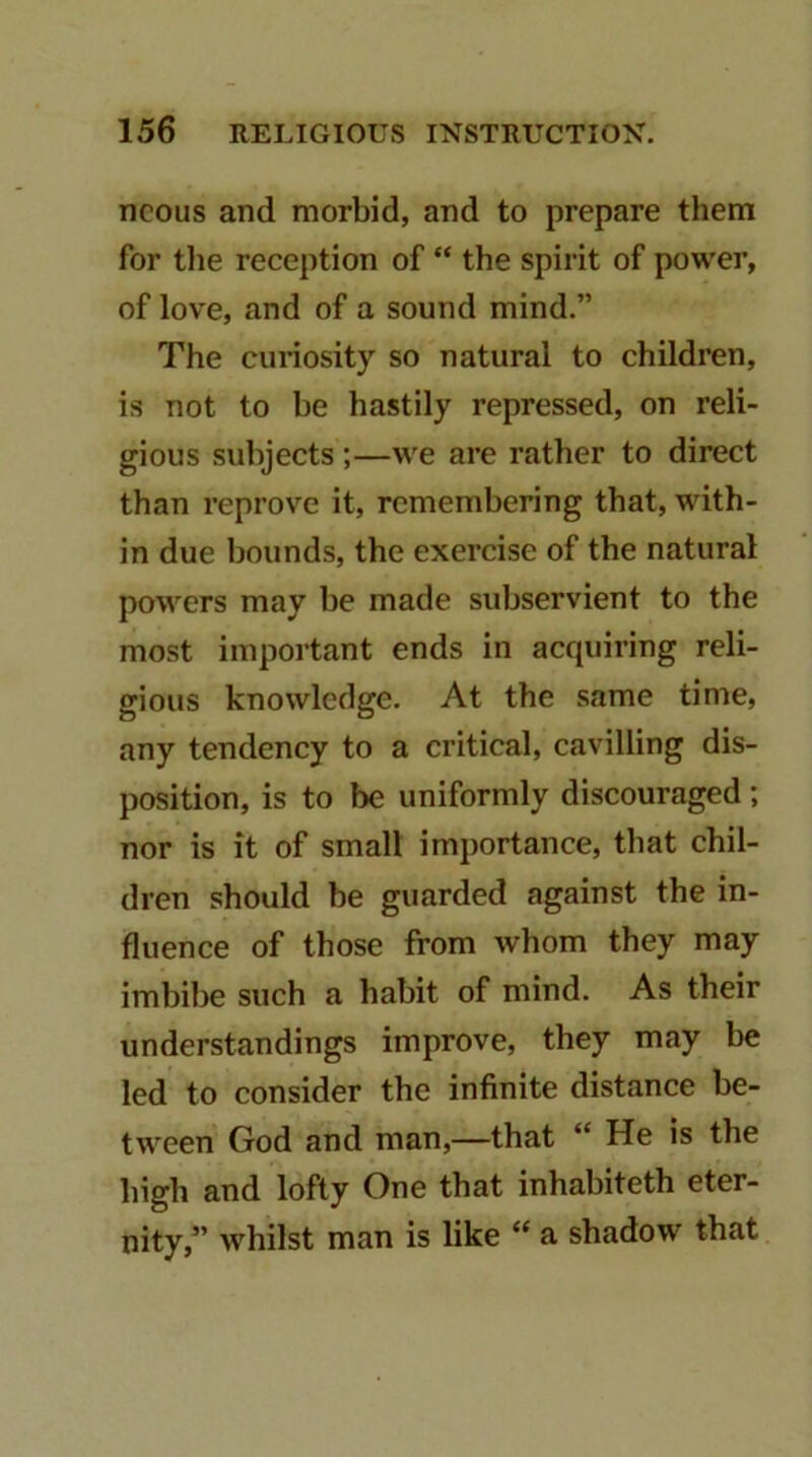 ncous and morbid, and to prepare them for tlie reception of the spirit of power, of love, and of a sound mind.” The curiosity so natural to children, is not to be hastily repressed, on reli- gious subjects;—we are rather to direct than reprove it, remembering that, with- in due bounds, the exercise of the natural powers may be made subservient to the most important ends in acquiring reli- gious knowledge. At the same time, any tendency to a critical, cavilling dis- position, is to be uniformly discouraged; nor is it of small importance, that chil- dren should be guarded against the in- fluence of those from whom they may imbibe such a habit of mind. As their understandings improve, they may be led to consider the infinite distance be- tween God and man,—that “ He is the high and lofty One that inhabiteth eter- nity,” whilst man is like “ a shadow that