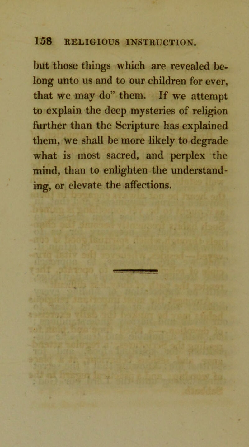but those things which are revealed be- long unto us and to our children for ever, that we may do” them. If we attempt to explain the deep mysteries of religion further than the Scripture has explained them, we shall be more likely to degrade what is most sacred, and perplex the mind, than to enlighten the understand- ing, or elevate the affections.