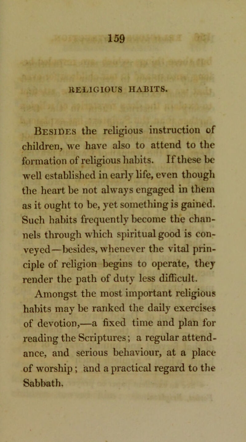 HELIGIOUS HABITS. Besides the religious instruction of children, we have also to attend to the formation of religious habits. If these be well established in early life, even though the heart be not always engaged in them as it ought to be, yet something is gained. Such habits frequently Ijecome the chan- nels through which spiritual good is con- veyed—besides, whenever the vital prin- ciple of religion begins to operate, they render the path of duty less difficult. Amongst the most important religious habits may be ranked the daily exercises of devotion,—a fixed time and plan for reading the Scriptures; a regular attend- ance, and serious behaviour, at a place of worship; and a practical regard to the Sabbath.