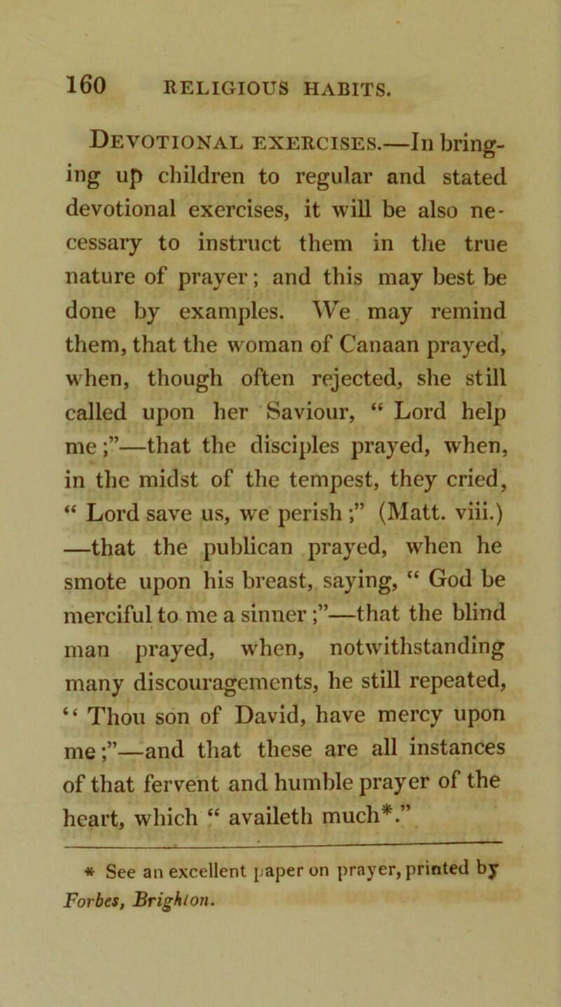 Devotional exercises.—In bring- iiig up children to regular and stated devotional exercises, it will be also ne- cessary to instruct them in the true nature of prayer; and this may best be done by examples. We may remind them, that the woman of Canaan prayed, when, though often rejected, she still called upon her Saviour, “ Lord help me—that the disciples prayed, when, in the midst of the tempest, they cried, “ Lord save us, we perish(Matt, viii.) —that the publican prayed, when he smote upon his breast, saying, “ God be merciful to me a sinner—that the blind man prayed, when, notwithstanding many discouragements, he still repeated, “ Thou son of David, have mercy upon me—and that these are all instances of that fervent and humble prayer of the heart, which “ availeth much*.” * See an excellent paper on prayer, printed by Forbes, Brighton.