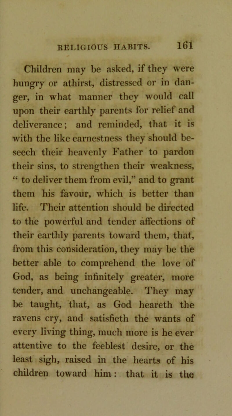 Children may be asked, if they were hungry or athirst, distressed or in dan- ger, in wliat manner they would call upon their earthly parents for relief and deliverance; and reminded, that it is with the like earnestness they should be- seech their heavenly Father to pardon their sins, to strengthen their weakness, “ to deliver them from evil,” and to grant them his favour, which is better than life. Their attention shoidd be directed to the powerful and tender affections of tlieir earthly parents toward them, that, from this consideration, they may be the better able to comprehend the love of God, as being infinitely greater, more tender, and unchangeable. They may be taught, that, as God heareth the ravens cry, and satisfieth the wants of every living thing, much more is he ever attentive to the feeblest desire, or the least sigh, raised in the hearts of his children toward him: that it is the