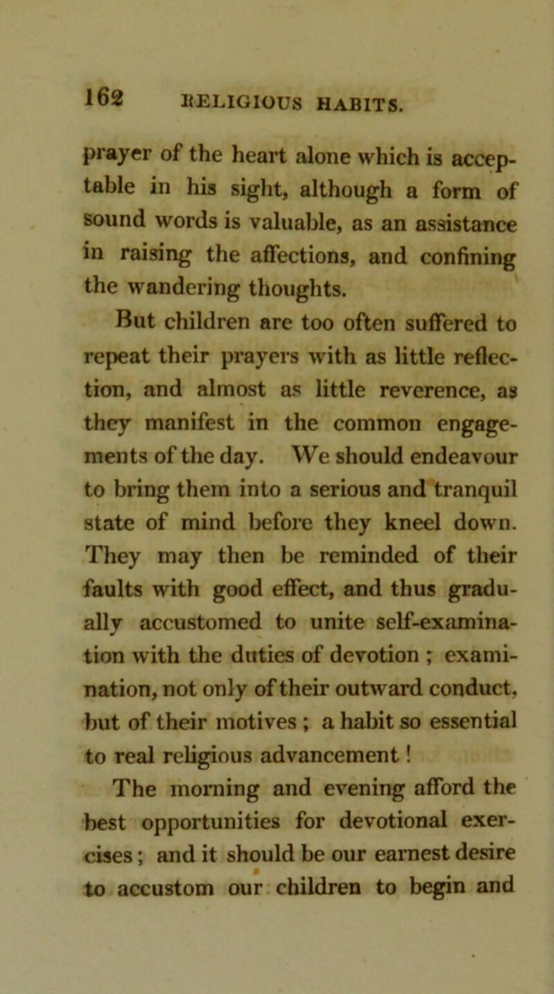 prayer of the heart alone which is accep- table in his sight, although a form of sound words is valuable, as an assistance in raising the affections, and confining the wandering thoughts. But children are too often suffered to repeat their prayers with as little reflec- tion, and almost as little reverence, as they manifest in the common engage- ments of the day. We should endeavour to bring them into a serious and tranquil state of mind before they kneel down. They may then be reminded of their faults with good effect, and thus gradu- ally accustomed to unite self-examina- tion with the duties of devotion ; exami- nation, not only of their outward conduct, but of their motives ; a habit so essential to real religious advancement! The morning and evening afford the best opportunities for devotional exer- cises ; and it should be our earnest desire to accustom our children to begin and