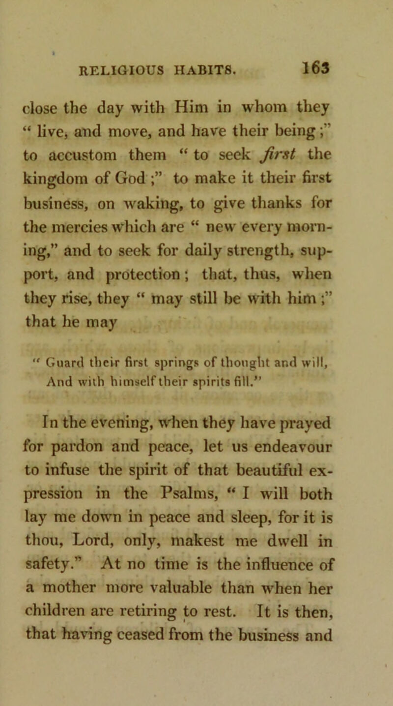 close the day witli Him in whom they “ live, and move, and have their being to accustom them “ to seek first the kingdom of God to make it their first business, on waking, to give thanks for the mercies which are “ new every morn- ing,” and to seek for daily strength, sup- port, and protection; that, thus, when they rise, they “ may still be with him that he may “ Guard their first springs of thought and will. And with himself their spirits fill.” In the evening, when they have prayed for pardon and peace, let us endeavour to infuse the spirit of that beautiful ex- pression in the Psalms, “ I will both lay me down in peace and sleep, for it is thou, Lord, only, makest me dwell in safety.” At no time is the influence of a mother more valuable than when her children are retiring to rest. It is then, that having ceased from the business and