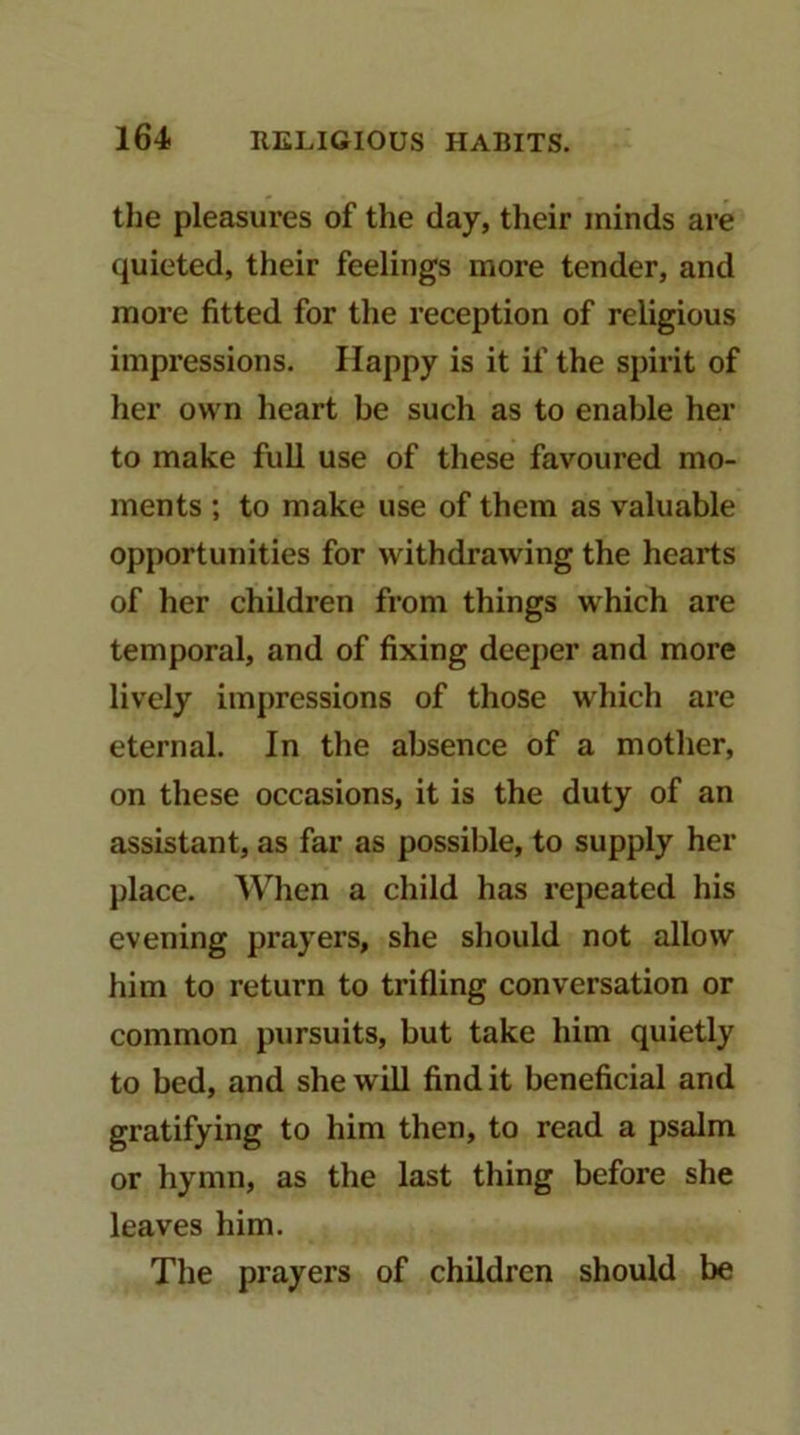 the pleasui’es of the day, their minds are quieted, their feelings more tender, and more fitted for the reception of religious impressions. Happy is it if the spirit of her own heart be such as to enable her to make full use of these favoured mo- ments ; to make use of them as valuable opportunities for withdrawing the hearts of her children from things which are temporal, and of fixing deeper and more lively impressions of those which are eternal. In the absence of a mother, on these occasions, it is the duty of an assistant, as far as possible, to supply her place. AVhen a child has repeated his evening prayers, she should not allow him to return to trifling conversation or common pursuits, but take him quietly to bed, and she will find it beneficial and gratifying to him then, to read a psalm or hymn, as the last thing before she leaves him. The prayers of children should be