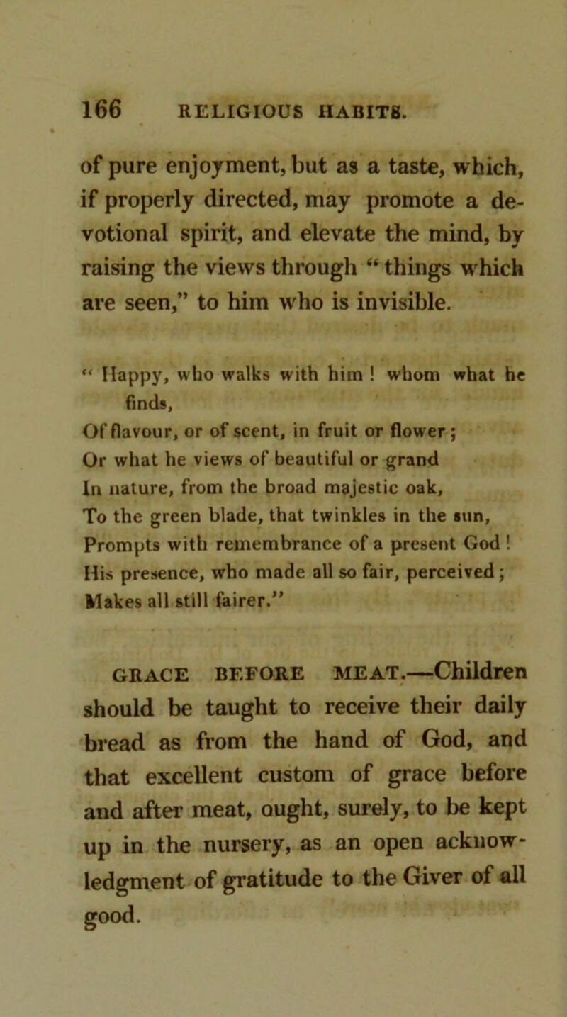 of pure enjoyment, but as a taste, which, if properly directed, may promote a de- votional spirit, and elevate the mind, by raising the views through “ things w'hich are seen,” to him wdio is invisible. “ Happy, who walks with him ! whom what he finds, Of flavour, or of scent, in fruit or flower; Or what he views of beautiful or grand In nature, from the broad majestic oak. To the green blade, that twinkles in the sun. Prompts with remembrance of a present God ! His presence, who made all so fair, perceived; klakes all still fairer.” GRACE BEFORE MEAT.—Children should be taught to receive their daily bread as from the hand of God, and that excellent custom of grace before and after meat, ought, surely, to be kept up in the nursery, as an open acknow- ledgment of gratitude to the Giver of all