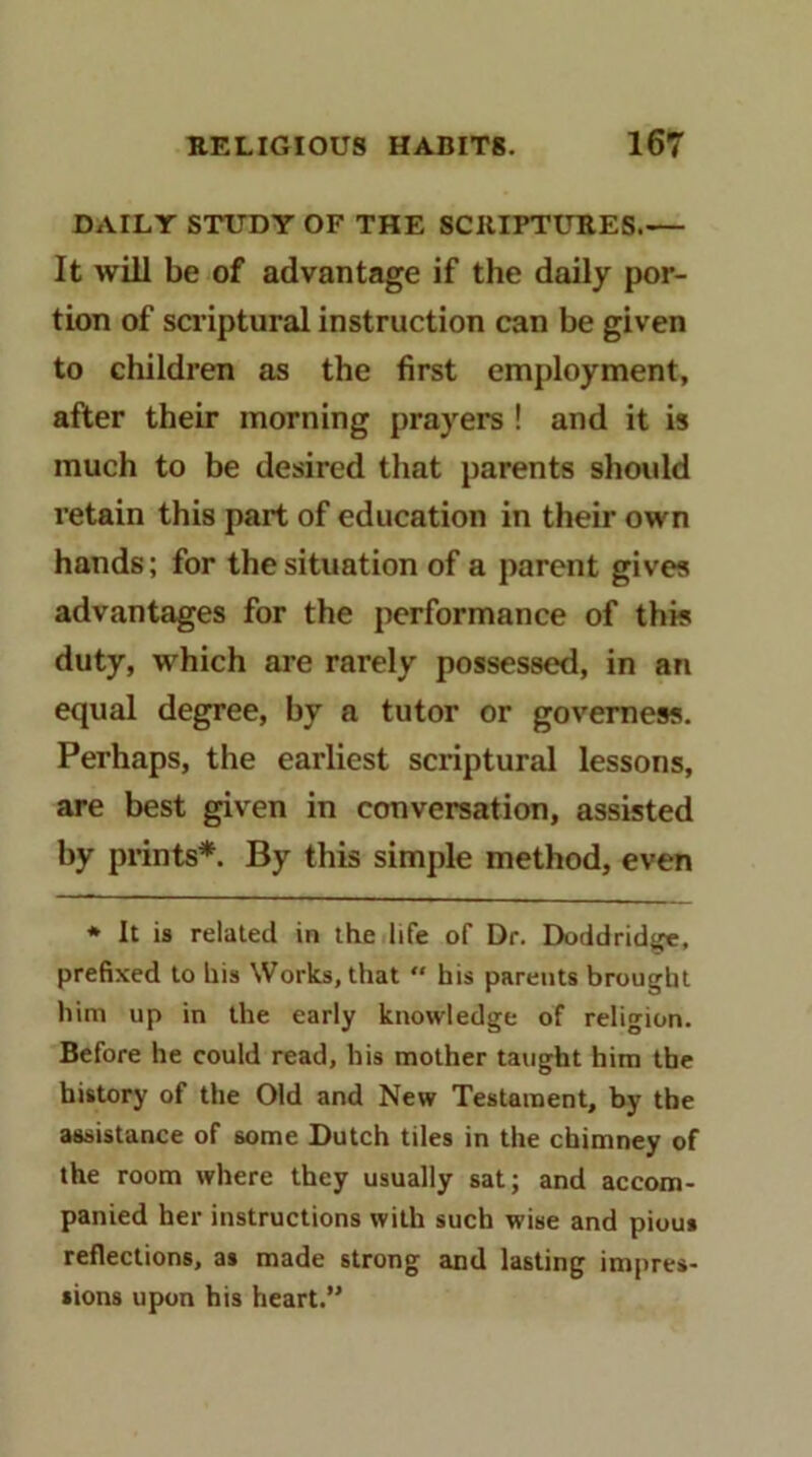 DAILY STUDY OF THE SCRIPTURES It will be of advantage if the daily por- tion of scriptural instruction can be given to children as the first employment, after their morning prayers ! and it is much to be desired that parents should retain this part of education in their own hands; for the situation of a parent gives advantages for the performance of this duty, which are rarely possessed, in an equal degree, by a tutor or governess. Perhaps, the earliest scriptural lessons, are best given in conversation, assisted by prints*. By this simple method, even * It is related in the life of Dr. Doddridge, prefixed to his Works, that  his parents brought him up in the early knowledge of religion. Before he could read, his mother taught him the history of the Old and New Testament, by tbe assistance of some Dutch tiles in the chimney of the room where they usually sat; and accom- panied her instructions with such wise and pious reflections, as made strong and lasting impres- sions upon his heart.”