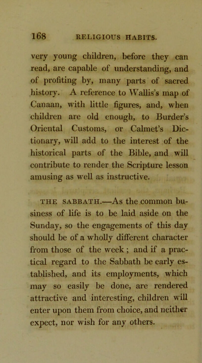 very young children, before they can read, are capable of understanding, and of profiting by, many parts of sacred history. A reference to Wallis’s map of Canaan, with little figures, and, when children are old enough, to Border’s Oriental Customs, or Calmet’s Dic- tionary, will add to the interest of the historical parts of the Bible, and will contribute to render the Scripture lesson amusing as well as instructive. THE SABBATH.—As the common bu- siness of life is to be laid aside on the Sunday, so the engagements of this day should be of a wholly different character from those of the week; and if a prac- tical regard to tlie Sabbath be early es- tablished, and its employments, which may so easily be done, are rendered attractive and interesting, children will enter upon them from choice, and neither expect, nor wish for any others.