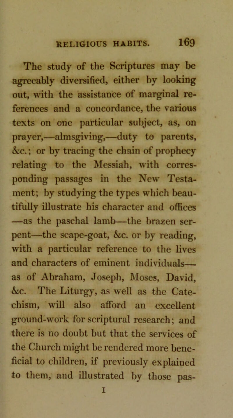 160 The study of the Scriptures may be agreeably diversified, either by looking out, with the assistance of marginal re- ferences and a concordance, the various texts on one particular subject, as, on prayer,—almsgiving,—duty to parents, &c.; or by tracing the chain of prophecy relating to the Messiah, with corres- ponding passages in the New Testa- ment; by studying the types which beau- tifully illustrate his character and offices —as the paschal lamb—the brazen ser- pent—the scape-goat, &c. or by reading, with a particular reference to the lives and characters of eminent indiWduals— as of Abraham, Joseph, Moses, David, &c. The Liturgy, as well as the Cate- chism, will also afford an excellent ground-work for scriptural research; and there is no doubt but that the services of the Church might be rendered more bene- ficial to children, if previously explained to them, and illustrated by those pas- I