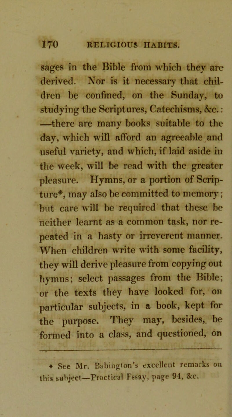 sages in the Bible from which they are derived. Nor is it necessary that chil- dren be confined, on the Sunday, to studying the Scriptures, Catechisms, &c.: —there are many books suitable to the day, which will afford an agreeable and useful variety, and which, if laid aside in the week, will be read with the greater pleasure. Hymns, or a portion of Scrip- ture*, may also be committed to memory; but care will be required that these be neither learnt as a common task, nor re- peated in a hasty or irreverent manner. When children write with some facility, they will derive pleasure from copying out hymns; select passages from the Bible; or the texts they have looked for, on particular subjects, in a book, kept for the purpose. They may, besides, be formed into a class, and questioned, on * See Mr. Babingion’s excellent remarks on this subject—Pnictteal Ffsay, page 94, &c.
