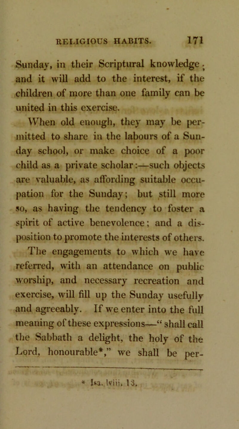 Sunday, in their Scriptural knowledge. and it will add to the interest, if the children of more than one family can be united in this exercise. When old enough, they may be |>er- mitted to share in the labours of a Sun- day school, or make choice of a poor child as a private scholar:—such objects are valuable, as affording suitable occu- pation for the Sunday; but still more so, as having the tendency to foster a spirit of active benevolence; and a dis- position to promote the interests of others. The engagements to which we have referred, with an attendance on public worship, and necessary recreation and exercise, will fill up the Sunday usefully and agreeably. If we enter into the full meaning of these expressions—“ shall call the Sabbath a delight, the holy of the Lord, honourable*,” we shall be per- * Isa. Iviii. 13,