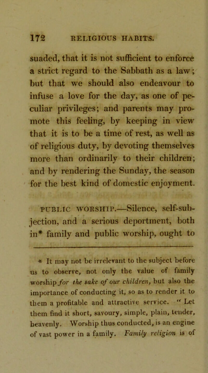 suaded, that it is not sufficient to enforce a stiict regard to the Sabbath as a law; but that we should also endeavour to infuse a love for the day, as one of pe- culiar privileges; and parents may pro- mote this feeling, by keeping in view that it is to be a time of rest, as well as of religious duty, by devoting themselves more than ordinarily to their children; and by rendering the Sunday, the season for the best kind of domestic enjoyment. puni.ic WORSHIP.—Silence, self-sub- jection, and a serious deportment, both in* family and public worsliip, ought to * It may not be irrelerant to the subject before us to observe, not only the value of family worshipybr the sake of our children, but also the importance of conducting it, so as to render it to them a profitable and attractive service. “ Let them find it short, savoury, simple, plain, tender, heavenly. Worship thus conducted, is an engine of vast power in a family. Family religion is of