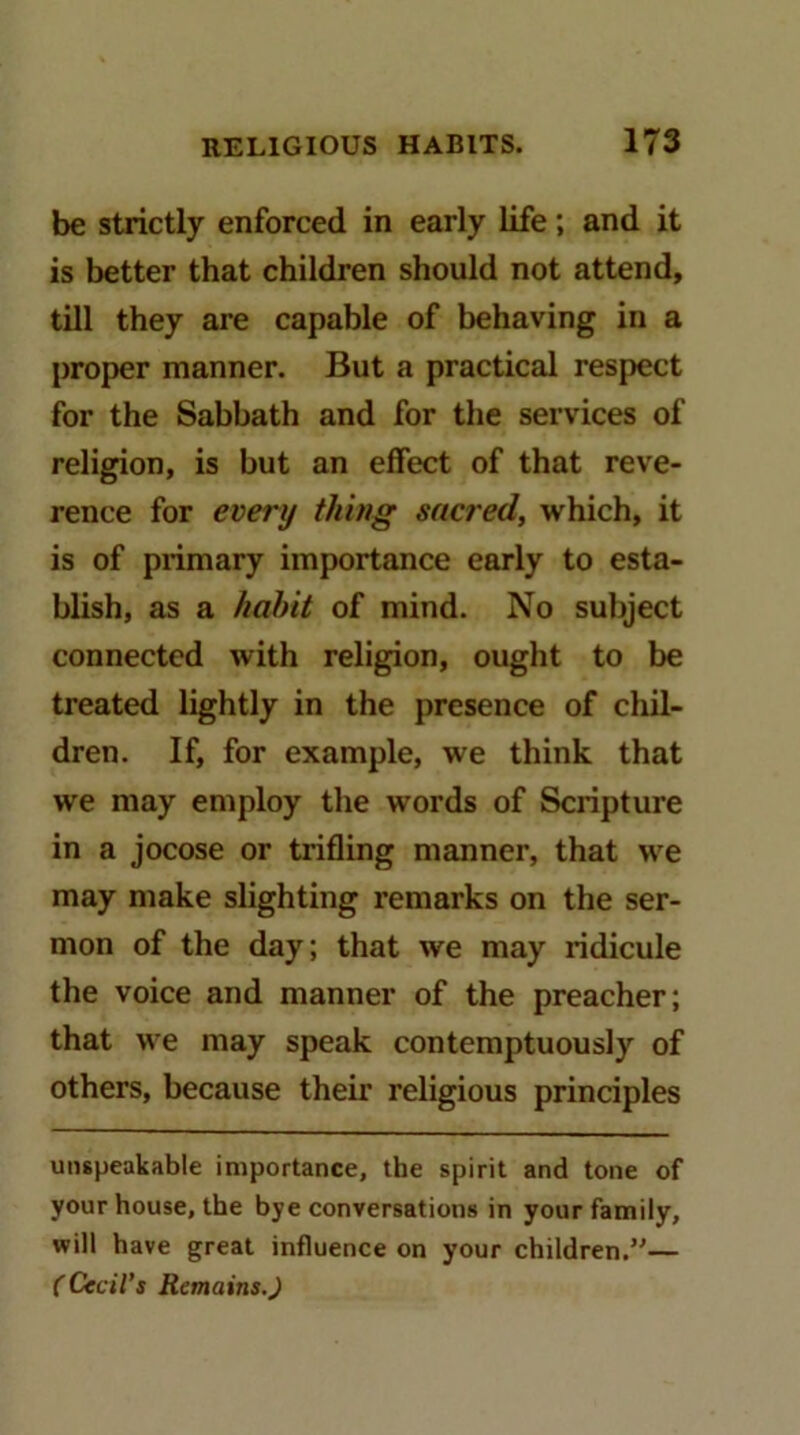 be strictly enforced in early life; and it is better that children should not attend, till they are capable of behaving in a proper manner. But a practical respect for the Sabbath and for the services of religion, is but an effect of that reve- rence for every thing sacred, which, it is of primary importance early to esta- blish, as a hahit of mind. No subject connected with religion, ought to be treated lightly in the presence of cliil- dren. If, for example, we think that we may employ the words of Scripture in a jocose or trifling manner, that we may make slighting remarks on the ser- mon of the day; that we may ridicule the voice and manner of the preacher; that we may speak contemptuously of others, because their religious principles unspeakable importance, the spirit and tone of your house, the bye conversations in your family, will have great influence on your children.”— (Cecil's Remains.J