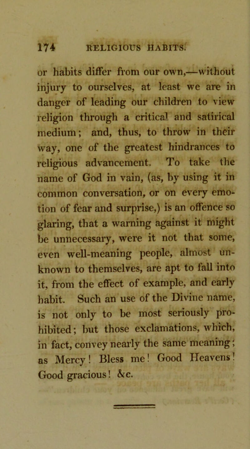 or habits differ from our own,—without injury to ourselves, at least we are in danger of leading our children to view religion through a critical, and satirical medium; and, thus, to throw in their way, one of the greatest hindrances to religious advancement. To take the name of God in vain, (as, by using it in common conversation, or on every emo- tion of fear and surprise,) is an offence so glaring, that a waniing against it might be unnecessary, were it not that some, even well-meaning people, almost un- known to themselves, are apt to fall into it, from the effect of example, and early habit. Such an use of the Divine name, is not only to be most seriously pro- hibited ; but those exclamations, which, in fact, convey neai’ly the same meaning; as Mercy! Bless me! Good Heavens! Good gracious! &c.
