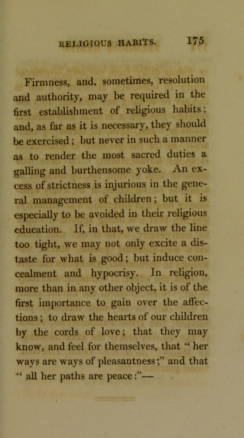Firmness, and, sometimes, resolution and authority, may be required in the first establishment of religious habits; and, as far as it is necessary, they should be exercised; but never in such a manner as to render the most sacred duties a galUng and burthensome yoke. An ex- cess of strictness is injurious in the gene- ral management of children; but it is especially to be avoided in their religious education. If, in that, we draw the line too tight, we may not only excite a dis- taste for what is good; but induce con- cealment and hypocrisy. In religion, more than in any other object, it is of the first importance to gain over the affec- tions ; to draw the hearts of our children by the cords of love; that they may know, and feel for themselves, that “ her ways are ways of pleasantnessand that all her paths are peace—