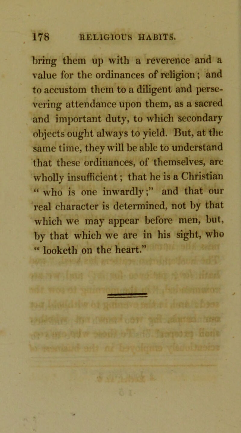 bring them up with a reverence and a value for the ordinances of religion; and to accustom them to a diligent and perse- vering attendance upon them, as a sacred and important duty, to which secondary objects ought always to yield. But, at the same time, they will be able to understand that these ordinances, of themselves, are wholly insufficient; that he is a Christian “ who is one inwardly;” and that our real character is determined, not by that which we may appear before men, but, by that which we are in his sight, who “ looketh on the heart.”