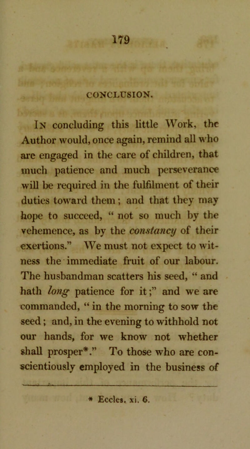 CONCLUSION. In concluding this little Work, the Author would, once again, remind all who are engaged in the care of children, that much patience and much perseverance will be required in the fulfilment of their duties toward them; and that they may hope to succeed, “ not so much by the vehemence, as by the constancy of their exertions.” We must not expect to wit- ness the immediate fruit of our labour. The husbandman scatters his seed, “ and hath long patience for itand we are commanded, “ in the morning to sow the seed; and, in the evening to withhold not our hands, for we know not whether shall prosper*.” To those who are con- scientiously employed in the business of ♦ Eccles. xi. 6.