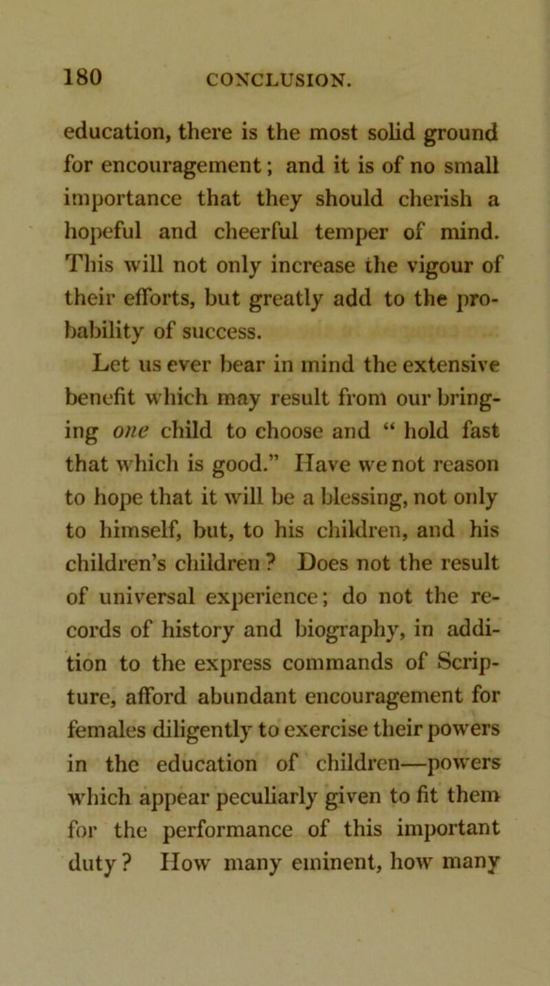 education, there is the most solid ground for encouragement; and it is of no small importance that they should cherish a hopeful and clieerful temper of mind. This will not only increase the vigour of their efforts, but greatly add to the pro- bability of success. Let us ever bear in mind the extensive benefit which may result from our bring- ing one child to choose and “ hold fast that which is good.” Have we not reason to hope that it will be a blessing, not only to himself, but, to his children, and his children’s children ? Does not the result of universal experience; do not the re- cords of history and biography, in addi- tion to the express commands of Scrip- ture, afford abundant encouragement for females diligently to exercise their powers in the education of children—powers wdiich appear peculiarly given to fit them for the performance of this important duty ? flow many eminent, how many