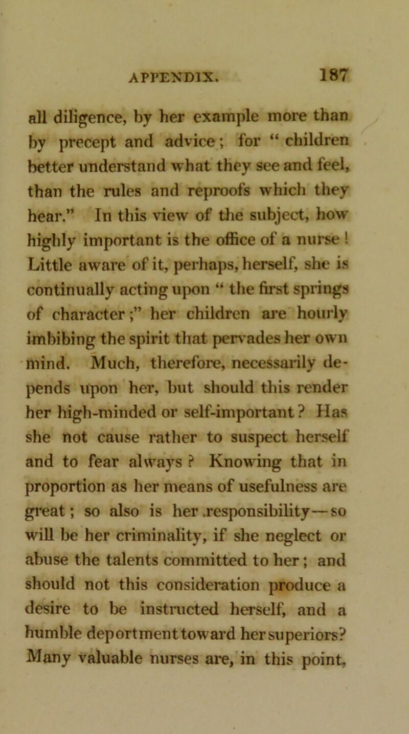 all diligence, by her example more than by precept and advice; for “ children better understand what they see and feel, than the rules and reproofs which they hear.” In this view of tlie subject, how highly important is the office of a nurse ! Little aware of it, perhaps, herself, she i.s continually acting ujK)n “ tlie first springs of characterher children are hourly imbibing the spirit that perv ades her own mind. Much, therefore, necessarily de- pends upon her, but should this render her high-minded or self-important ? Has she not cause rather to suspect herself and to fear always ? Knowing that in proportion as her means of usefulness are great; so also is her .responsibility—so will be her criminality, if she neglect or abuse the talents committed to her; and should not this consideration produce a desire to be instructed herself, and a humble deportment toward her superiors? Many valuable nurses are, in this point.