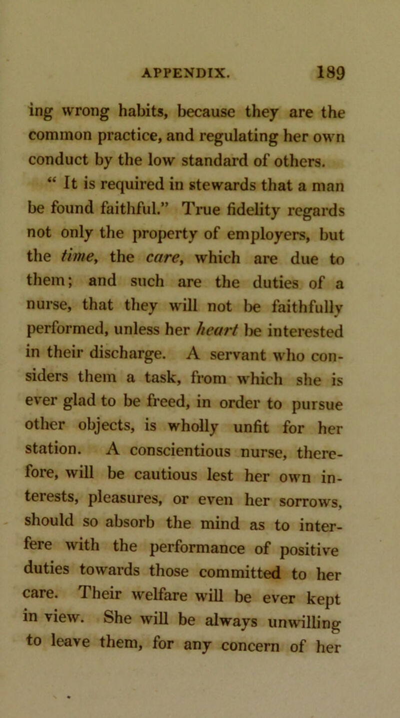 ing wrong habits, because they are the common practice, and regulating her own conduct by the low standard of others. “ It is required in stewards that a man be found faithful.” True fidelity regards not only the property of employers, but the time, the care, which are due to them; and such are the duties of a nurse, that they will not lie faithfully performed, unless her heart interested in their discharge. A servant who con- siders them a task, from which she is ever glad to be freed, in order to pursue other objects, is wholly unfit for her station. A conscientious nurse, there- fore, will be cautious lest her own in- terests, pleasures, or even her sorrows, should so absorb the mind as to inter- fere with the performance of positive duties towards those committed to her care. Their welfare will be ever kept in view. She will be always unwilling to leave them, for any concern of her