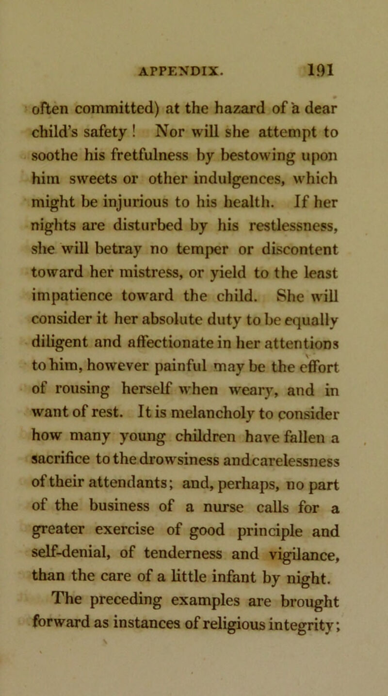 often committed) at the hazard of a dear child’s safety ! Nor will she attempt to soothe his fretfulness by bestowing upon him sweets or other indulgences, which might be injurious to his health. If her nights are disturbed by his restlessness, she will betray no temper or discontent toward her mistress, or yield to the least impatience toward the child. She will consider it her absolute duty to be equally diligent and affectionate in her attentions to him, however painful may be the effort of rousing herself when weary, and in want of rest. It is melancholy to consider how many young children have fallen a sacrifice to the di'owsiness andcarelessness of their attendants; and, perhaps, no part of the business of a nurse calls for a greater exercise of good principle and self-denial, of tenderness and vigilance, than the care of a little infant by night. The preceding examples are brought forward as instances of religious integrity;