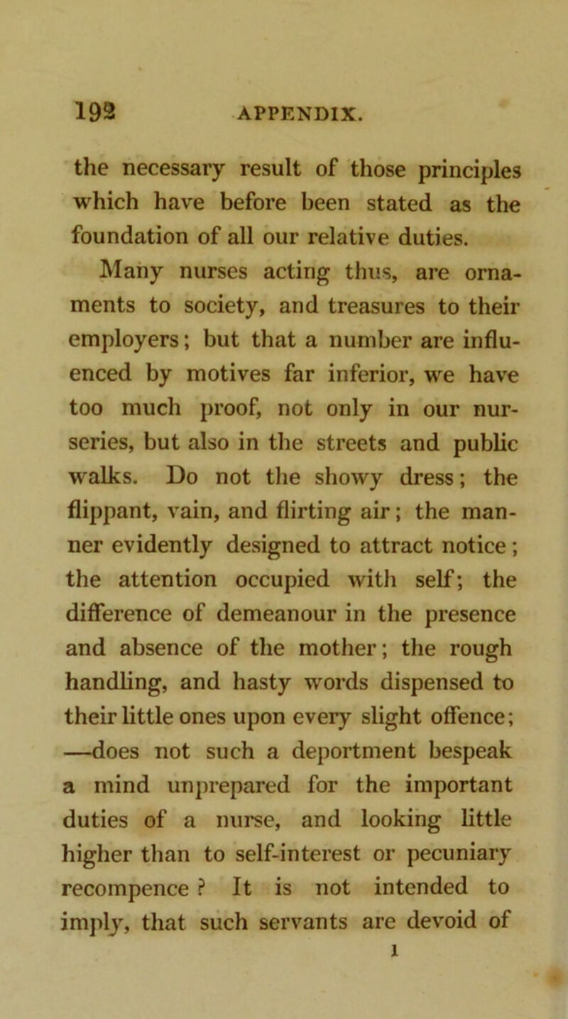 the necessary result of those principles which have before been stated as the foundation of all our relative duties. ]\Iany nurses acting thus, are orna- ments to society, and treasures to their employers; but that a number are influ- enced by motives far inferior, we have too much proof, not only in our nur- series, but also in the streets and public walks. Do not the showy dress; the flippant, vain, and flirting air; the man- ner evidently designed to attract notice; the attention occupied with self; the difference of demeanour in the presence and absence of the mother; the rough handling, and hasty words dispensed to their little ones upon every slight offence; —does not such a deportment bespeak a mind unprepared for the important duties of a nurse, and looking little higher than to self-interest or pecuniary recompence ? It is not intended to imply, that such servants are devoid of 1
