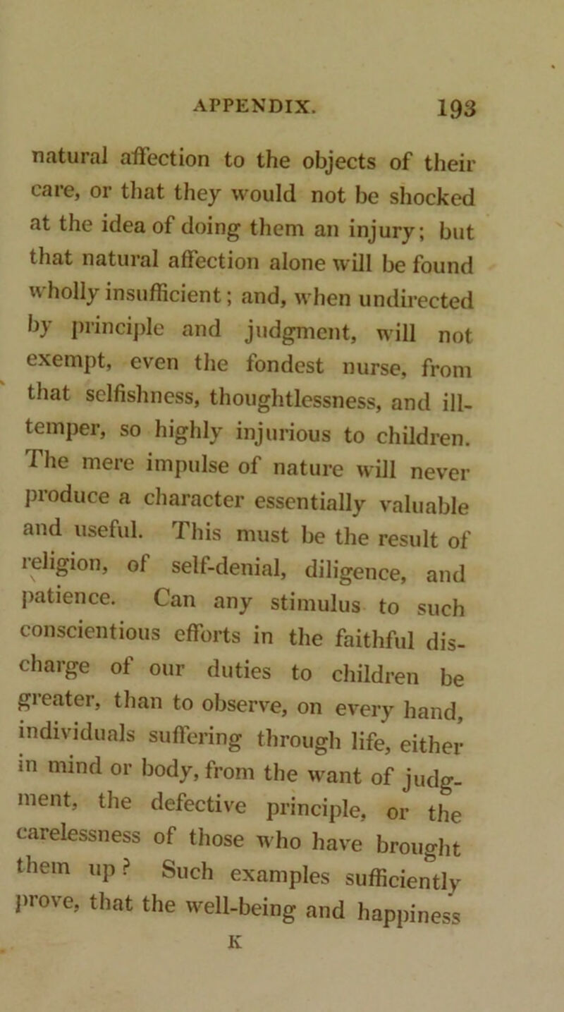 natural affection to the objects of their care, or that they would not be shocked at the idea of doing them an injury; but that natural affection alone will be found xvholly insufficient; and, when undirected by princijde and judgment, will not exempt, even the fondest nurse, from that sclfislmess, thoughtlessness, and ill- temper, so highly injurious to children. The mere impulse of nature will never produce a character essentially valuable and useful. This must be the result of religion, of self-denial, diligence, and patience. Can any stimulus to such conscientious efforts in the faithful dis- charge of our duties to children be greater, than to observe, on every hand, individuals suffering through life, either m mind or body, from the want of judg- ment, the defective principle, or the carelessness of those who have brought them up? Such examples sufficiently prove, that the well-being and happiness K