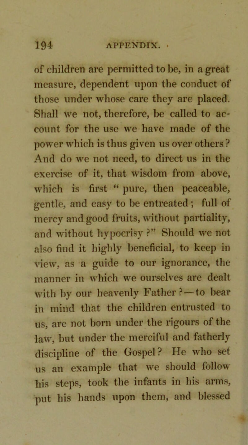 of children are permitted to be, in a great measure, dependent upon the conduct of those under wliose care they are placed. Shall we not, therefore, be called to ac- count for the use we have made of the power which is thus given us ov^er others ? And do we not need, to direct us in the exercise of it, that wisdom from above, which is first “ pure, then peaceable, gentle, and easy to be entreated; full of mercy and good fruits, without partiality, and without hypocrisy ?” Should we not also find it highly beneficial, to keep in view, as a guide to our ignorance, the manner in which we ourselves are dealt with by our heavenly Father ?—to hear in mind that the children entrusted to us, are not born under the rigours of the law, but under the merciful and fatherly discipline of the Gospel? He who set us an example that we should follow his steps, took the infants in his arms, put his hands upon them, and blessed