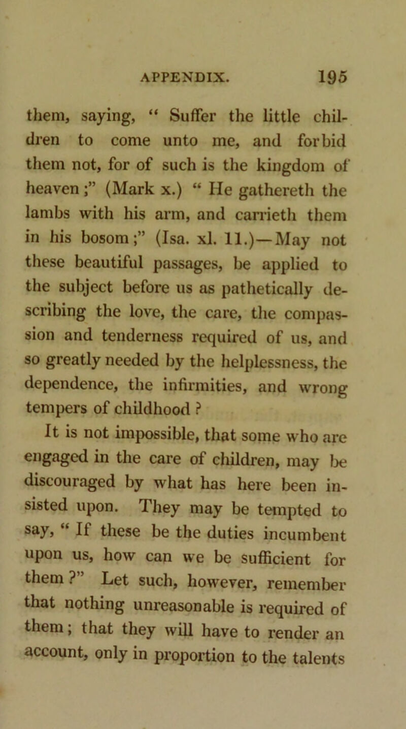 them, saying, “ Suffer the little chil- dren to come unto me, and forbid them not, for of such is the kingdom of heaven(Mark x.) “ He gathereth the lambs with his arm, and canietli them in his bosom;” (Isa. xl. 11.)—May not these beautiful passages, be applied to the subject before us as pathetically de- scribing the love, the care, tlie compas- sion and tenderness retiuired of us, and so greatly needed by the helplessness, the dependence, the infirmities, and wrong tempers of childhood ? It is not impossible, that some who are engaged in the care of children, may Ije discouraged by what has here been in- sisted upon. They may be tempted to say, “ If these be the duties incumbent upon us, how can we be sufficient for them ?” Let such, however, remember that nothing unreasonable is required of them; that they will have to render an account, only in proportion to the talents