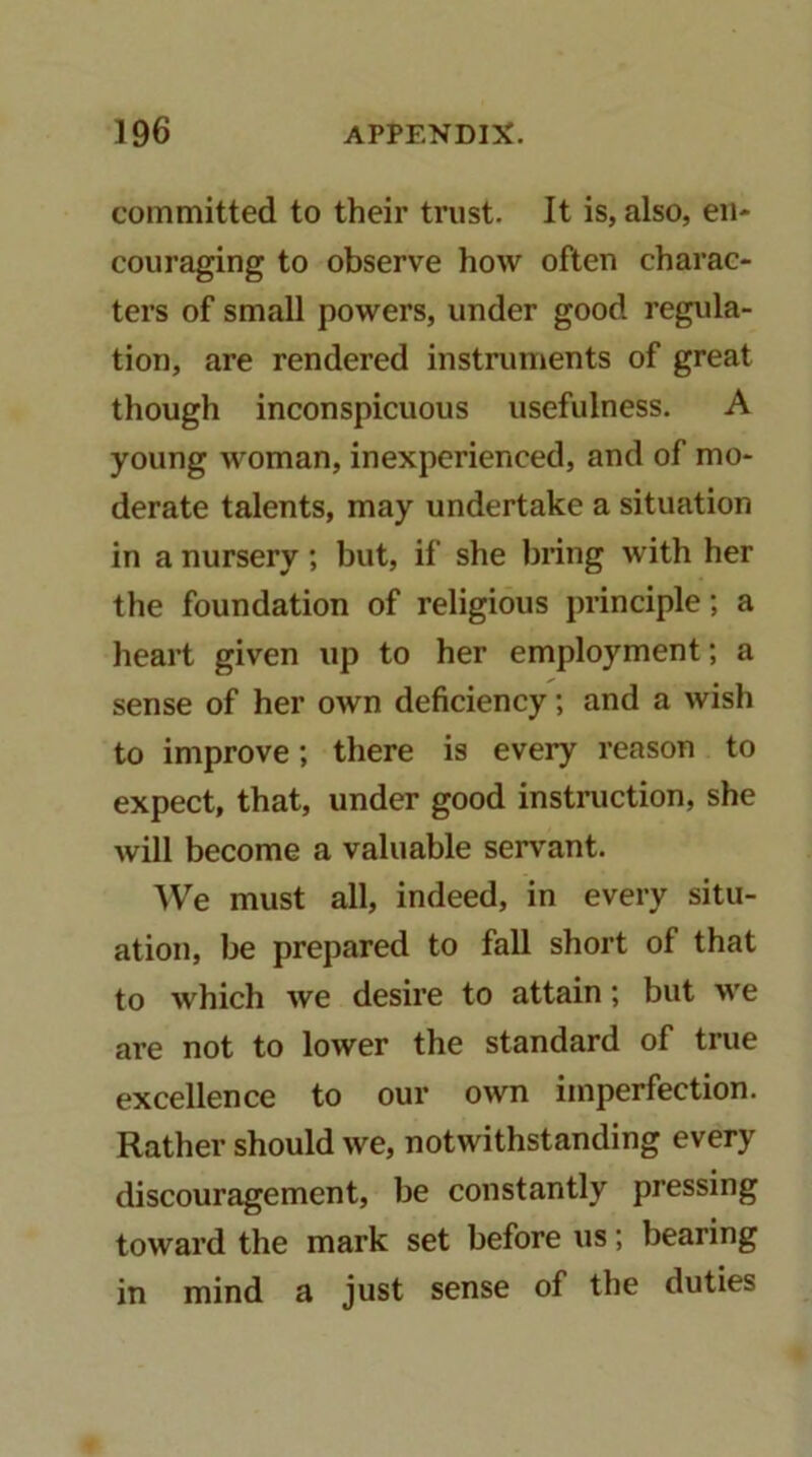 committed to their trust. It is, also, en- couraging to observe how often charac- ters of small powers, under good regula- tion, are rendered instruments of great though inconspicuous usefulness. A young woman, inexperienced, and of mo- derate talents, may undertake a situation in a nursery; but, if she bring with her the foundation of religious principle; a heart given up to her employment; a sense of her own deficiency; and a wish to improve; there is every reason to expect, that, under good instruction, she will become a valuable servant. ^Ve must all, indeed, in every situ- ation, be prepared to fall short of that to which we desire to attain; but we are not to lower the standard of true excellence to our own imperfection. Rather should we, notwithstanding every discouragement, be constantly pressing toward the mark set before us; bearing in mind a just sense of the duties