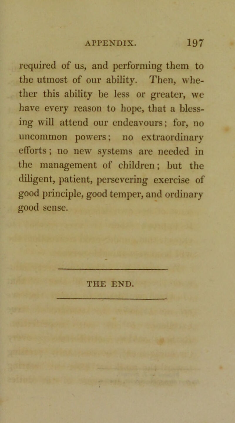 required of us, and performing them to the utmost of our ability. Then, whe- ther this ability be less or greater, we have every reason to hope, that a bless- ing will attend our endeavours; for, no uncommon powers; no extraordinary efforts; no new systems are needed in the management of children; but the diligent, patient, persevering exercise of good principle, good temper, and ordinary good sense. THE END.