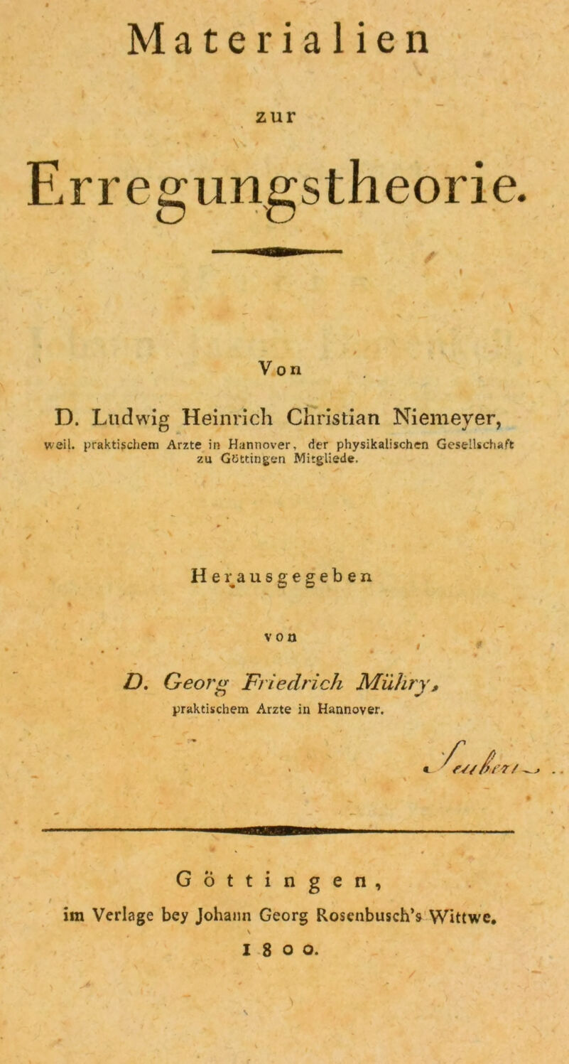 Materialien zur \N Erregungstheorie. Von D. Ludwig Heinrich Christian Niemeyer, weil, praktischem Arzte in Hannover, der physikalischen Gesellschaft zu Göttingen Mitgliede. Herausgegeben von D. Georg Friedrich Mühry, praktischem Arzte in Hannover. G ö t t i n g e n , im Verlage bey Johann Georg Roscnbusch’s Wittwe. \ I8oo. • / \