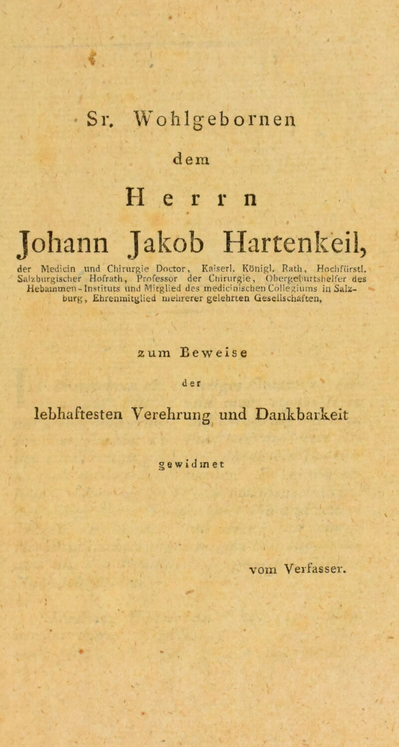 / / Sr. Wo h 1 g e b o rn en i \ dem Herrn Johann Jakob Hartenkeil, der Mediän und Chirurgie Doctor, Kaiser!. Königl. Rath, Hochfürstl. Salzburgischer Hofrath, Professor der Chirurgie, Obergelmrtshelfer des Hebammen - Instituts und Mitglied des rriedidnischen Collegiums in Salz- burg, Ehrenmitglied mehrerer gelehrten Gesellschaften, \ - , zum Eeweise # . t der lebhaftesten Verehrung und Dankbarkeit gewidmet \ vom Verfasser