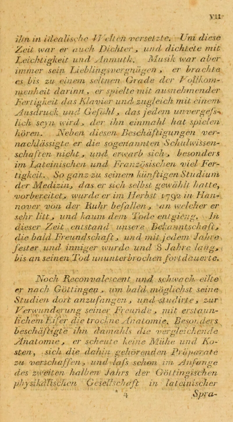 ijfn in ideal/'sehe // eilen versetzte. Um diese Zeit war er auch Dichter * und dichtete mit Leichtigkeit und ylnmuth. Musik war aber immer sein Lieblingsvergnügener brachte es bis zu- einem seltnen Grade der Völlkoan- nienheit darinn , er spielte mit ausnehmender Fertigkeit das Klavier und, zugleich mit einem Ausdruck und Gefühl* das jedem unvergeJA lieh sern wird * der ihn einmahl hat spielen hören. Neben diesen, Beschäftigungen ver- nachlässigte er die sogeriannten Schulwissen- schaften nicht* und erwarb sich* besonders im Lateinischen und. Französischen viel Fer- tigkeit.. So ganz zu seinem künftigen Studium der Medizin* das er sich selbst gewählt: hatte, vorbereitet* wurde er im Herbst 1792 in Han- nover von der Fuhr befallen * an welcher er sehr litt * und kaum dem 'Bode ent gidng. in dieser Zeit entstand, unsere Bekanntschaft* die bald, Freund schuft * und mit jedem Jahre fester und- inniger wurde und, 8 Jahre lang* bis anseinen löd ununterbrochen fort dauerte. Noch Feconvalescent and schwach eilte er nach Göttin gen _* um baut möglichst seine Studien dort anzufangen * und stau Urte, zur Verwunderung seiner Freunde, mit, erstaun- lichem Eifer die trockne Anatomie. Besonders beschäftigte ihn damahls die vergleichende Anatomie * er scheute keine Mühe und Ko- sten. sich die dahin gehörenden Prä narat e zu verschaffen * und, laß schon im Anfänge des zweiten halben Jahrs der Gölf ingischen, physikdTischcn Gesellschaft in lateinischer