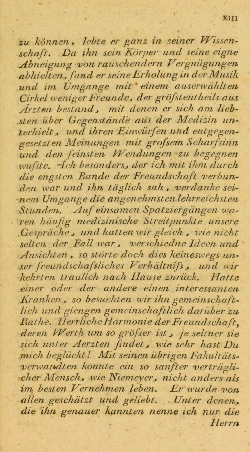 XIII zu können* lebte er ganz in seiner Wissen- schaft. Da ihn sein Körper und seine eigne Abneigung von rauschendem Vergnügungen abhielten* fand er seine Erholung in der Musik und, im Umgänge mit * einem auserwählten Cirkel weniger Freunde,, der gröfstent heils aus Ärzten bestand* mit denen er sich am lieb- sten über Gegenstände aus der Medizin un- terhielt > und ihren Einwürfen und entgegen- gesetzten Meinungen mit grofsem Scharfsinn und den feinsten Wendungen zu begegnen wufste. Ach besonders* der ich mit ihm. durch die engsten Bande der Freundschaft 'verbun- den war und, ihn täglich sah, * 'verdanke sei- nem Umgänge die angenehmsten lehrreichsten Stunden. Äuf einsamen Spatziergängen wa- ren häufig medizinische Streitpunkte unsere Gespräche * und hatten wir gleich * wie nicht selten der Fall war * <v erschied ne Ideen und Ansichten * so störte doch dies keineswegs un- ser freundschaftliches Verhältnijs * und wir kehrten traulich nach Hause zurück. Hatte einer oder der andere einen interessanten Kranken * so besuchten wir ihn gemeinschaft- lich und, giengen gemeinschaftlich darüber zu Bat he. Herrliche Harmonie der Freundschaft ^ deren Werth um so grö fser ist * je selt ner sie sich unter Aerzten findet * wie sehr hast Du mich beglückt! Mit seinen übrigen Fakultäts- 'verwarbdten konnte ein so sanfter 'verträgli- cher Mensch* wie Niemeyer* nicht anders als im besten Hernehmen leben. Er wurde von allen geschätzt, und geliebt. Unter denen* die ihn genauer kannten nenne ich nur die « Herrn \