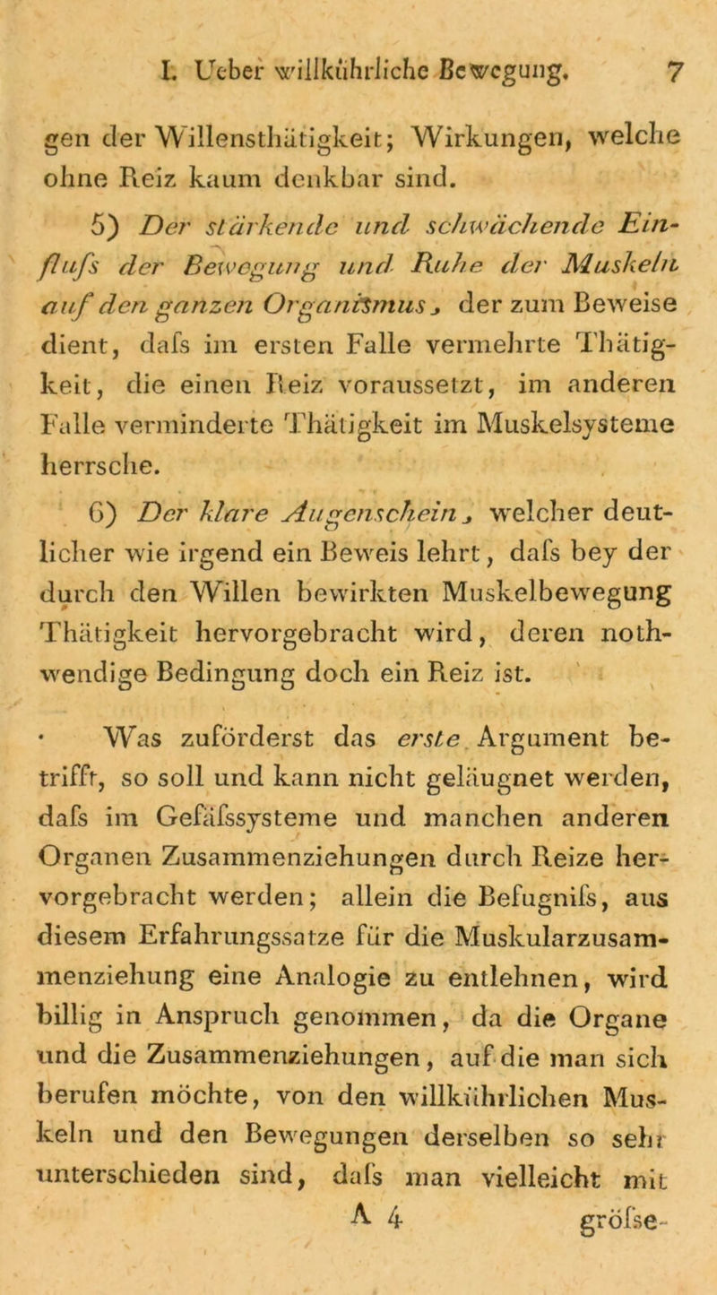 gen der Willensthätigkeit; Wirkungen, welche ohne Reiz kaum denkbar sind. 5) Der stärkende und schwächende Ein- flufs der Bewegung und Buhe der Muskeln o uf den ganzen Organfcmus der zum B eweise dient, dafs im ersten Falle vermehrte Thätig- keit, die einen Reiz voraussetzt, im anderen Falle verminderte Thätigkeit im Muskelsysteme herrsche. 6) Der klare Augenschein * welcher deut- licher wie irgend ein Beweis lehrt, dafs bey der durch den Willen bewirkten Muskelbewegung Thätigkeit hervorgebracht wird, deren noth- wendige Bedingung doch ein Reiz ist. i • Was zuförderst das erste. Argument be- trifft, so soll und kann nicht geläugnet werden, dafs im Gefäfssysteme und manchen anderen Organen Zusammenziehungen durch Reize her- vorgebracht werden; allein die Befugnifs, aus diesem Erfahrungssatze für die Muskularzusam- menziehung eine Analogie zu entlehnen, wird billig in Anspruch genommen, da die Organe und die Zusammenziehungen, auf die man sich berufen möchte, von den willkührlichen Mus- keln und den Bewegungen derselben so sehr unterschieden sind, dafs man vielleicht mit A 4 gröfse-