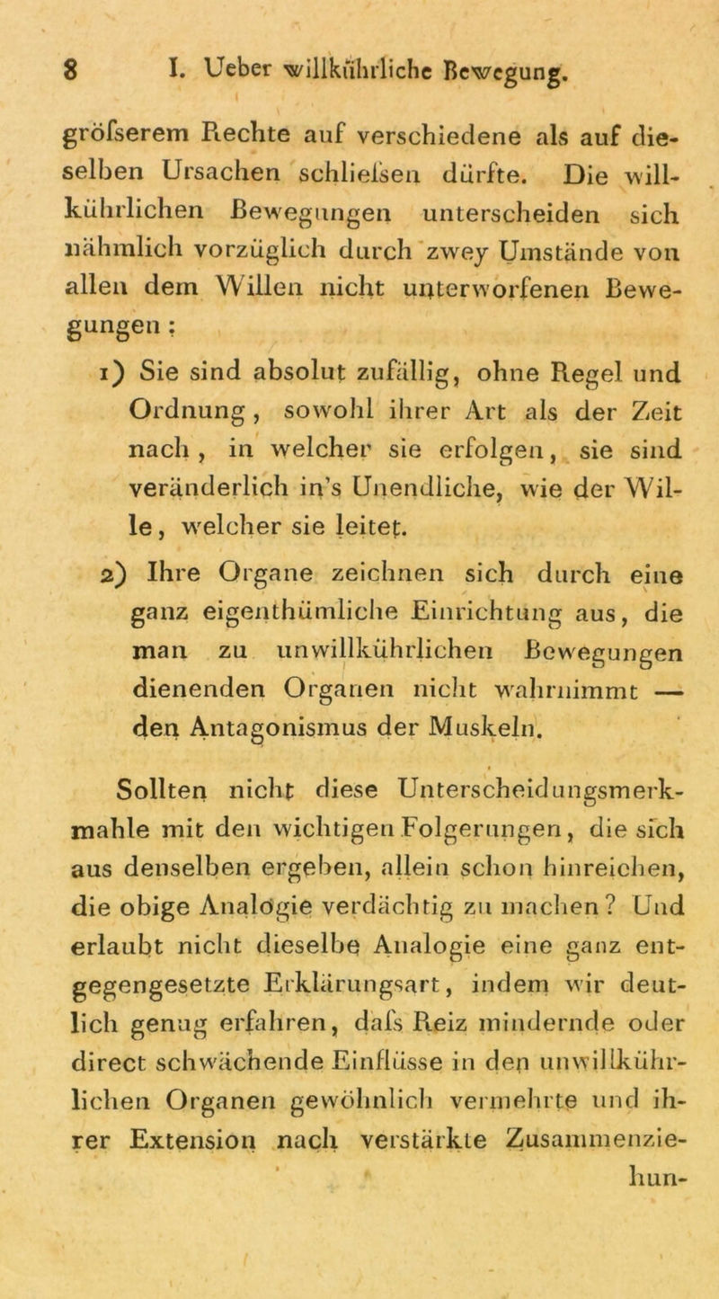 I gröfserem Rechte auf verschiedene als auf die- selben Ursachen schließen dürfte. Die will- kührlichen Bewegungen unterscheiden sich liähmlich vorzüglich durch zwey Umstände von allen dem Willen nicht unterworfenen Bewe- gungen : 1) Sie sind absolut zufällig, ohne Regel und Ordnung , sowohl ihrer Art als der Zeit nach , in welcher sie erfolgen, sie sind veränderlich in’s Unendliche, wie der Wil- le , welcher sie leitet. 2) Ihre Organe zeichnen sich durch eine ganz eigenthümliche Einrichtung aus, die man zu unwillkührlichen Bewegungen dienenden Organen nicht wahrnimmt — den Antagonismus der Muskeln. Sollten nicht diese Unterscheidungsmerk- mahle mit den wichtigen Folgerungen, die sich aus denselben ergehen, allein schon hinreichen, die obige Analogie verdächtig zu machen? Und erlaubt nicht dieselbe Analogie eine ganz ent- gegengesetzte Erklärungsart, indem wir deut- lich genug erfahren, dafs R.eiz mindernde oder direct schwächende Einflüsse in den unwillkühr- lichen Organen gewöhnlich vermehrte und ih- rer Extension nach verstärkte Zusammenzie- hun-