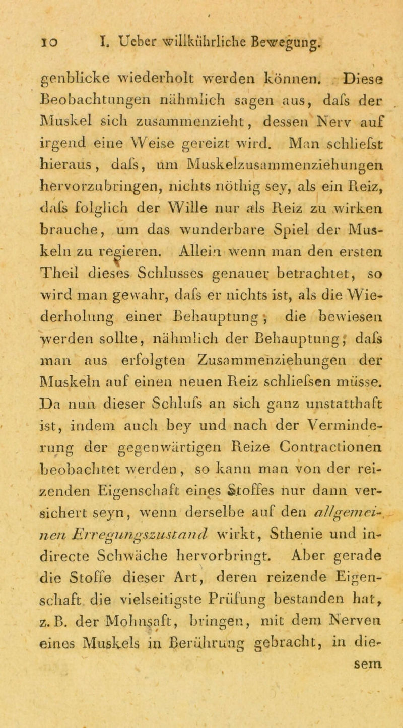 genblicke wiederholt werden können. Diese Beobachtungen nähmlich sagen aus, dafs der Muskel sich zusammenzieht, dessen Nerv auf irgend eine Weise gereizt wird. Man schliefst hieraus, dafs, um Muskelzusammenziehungen hervorzubringen, nichts nötliig sey, als ein Reiz, dafs folglich der Wille nur als Reiz zu wirken brauche, um das wunderbare Spiel der Mus- keln zu regieren. Allein wenn man den ersten Theii dieses Schlusses genauer betrachtet, so wird man gewahr, dafs er nichts ist, als die Wie- derholung einer Behauptung, die bewiesen werden sollte, nähmlich der Behauptung; dafs man aus erfolgten Zusammenziehungen der Muskeln auf einen neuen Reiz schließen müsse. Da nun dieser Schlufs an sich ganz unstatthaft ist, indem auch bey und nach der Verminde- rung der gegenwärtigen Reize Contractionen beobachtet werden, so kann man von der rei- zenden Eigenschaft eines Stoffes nur dann ver- sichert seyn, wenn derselbe auf den allgemei- nen Erregungszustand wirkt, Sthenie und in- directe Schwäche hervorbringt. Aber gerade die Stoffe dieser Art, deren reizende Eigen- schaft die vielseitigste Prüfung bestanden hat, z.B. der Mohnsaft, bringen, mit dem Nerven eines Muskels in Berührung gebracht, in die- sem